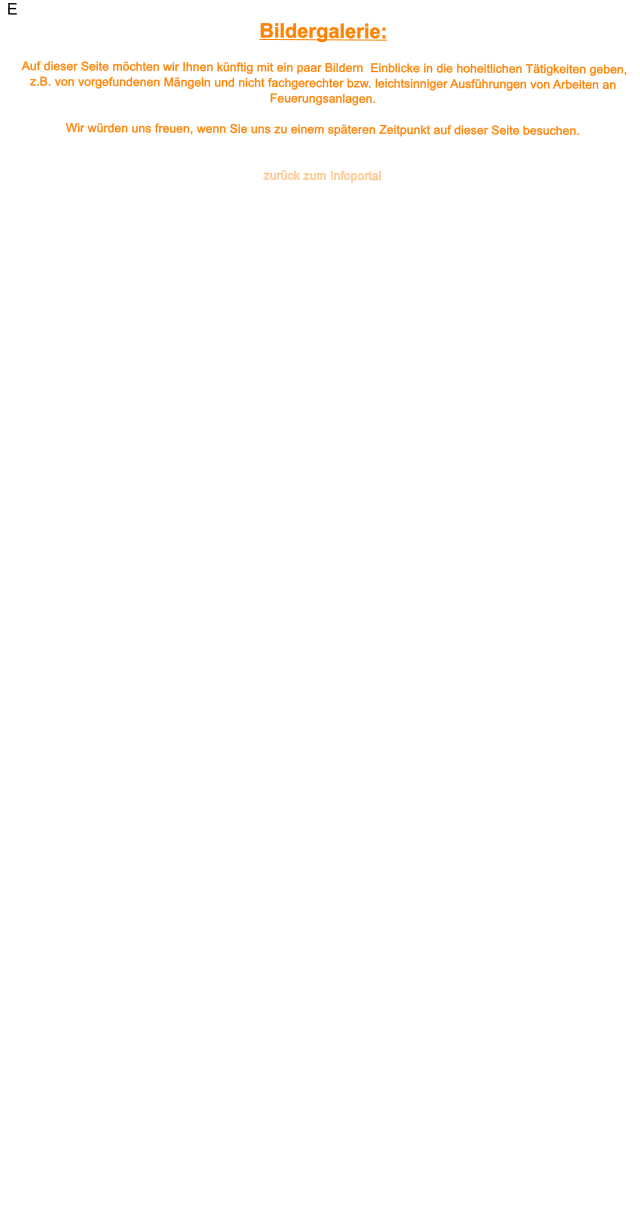 E Bildergalerie:   Auf dieser Seite m�chten wir Ihnen k�nftig mit ein paar Bildern  Einblicke in die hoheitlichen T�tigkeiten geben, z.B. von vorgefundenen M�ngeln und nicht fachgerechter bzw. leichtsinniger Ausf�hrungen von Arbeiten an Feuerungsanlagen.  Wir w�rden uns freuen, wenn Sie uns zu einem sp�teren Zeitpunkt auf dieser Seite besuchen.     zur�ck zum Infoportal