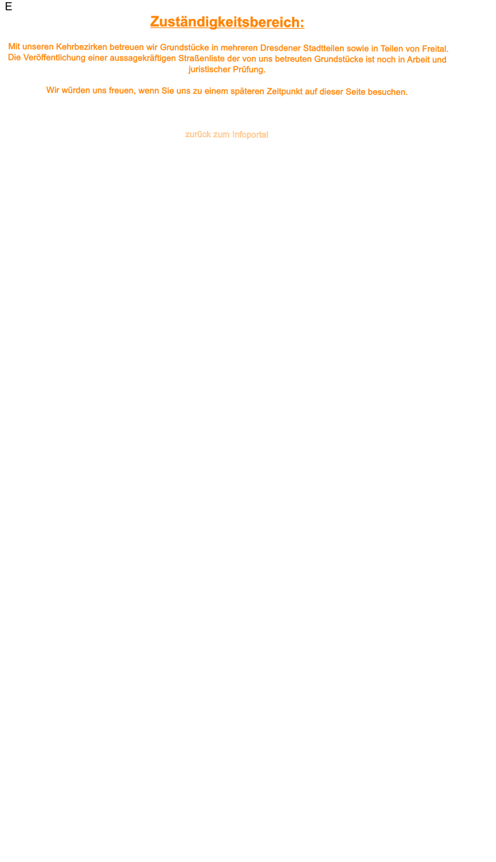 E Zust�ndigkeitsbereich:   Mit unseren Kehrbezirken betreuen wir Grundst�cke in mehreren Dresdener Stadtteilen sowie in Teilen von Freital.                    Die Ver�ffentlichung einer aussagekr�ftigen Stra�enliste der von uns betreuten Grundst�cke ist noch in Arbeit und juristischer Pr�fung.  Wir w�rden uns freuen, wenn Sie uns zu einem sp�teren Zeitpunkt auf dieser Seite besuchen.      zur�ck zum Infoportal